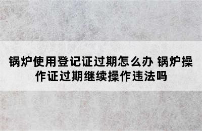 锅炉使用登记证过期怎么办 锅炉操作证过期继续操作违法吗